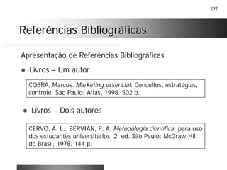 297
Referências BibliográficasReferências Bibliográficas
Apresentação de Referências Bibliográficas
! Livros – Um autor
COBRA, Marcos. Marketing essencial: Conceitos, estratégias,
controle. São Paulo: Atlas, 1998. 502 p.
! Livros – Dois autores
CERVO, A. L.; BERVIAN, P. A. Metodologia científica; para uso
dos estudantes universitários. 2. ed. São Paulo: McGraw-Hill
do Brasil, 1978. 144 p.
 