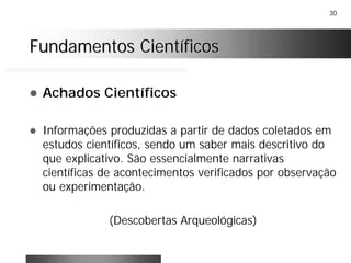30
Fundamentos CientíficosFundamentos Científicos
! Achados Científicos
! Informações produzidas a partir de dados coletados em
estudos científicos, sendo um saber mais descritivo do
que explicativo. São essencialmente narrativas
científicas de acontecimentos verificados por observação
ou experimentação.
(Descobertas Arqueológicas)
 