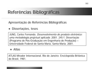 302
Referências BibliográficasReferências Bibliográficas
Apresentação de Referências Bibliográficas
! Dissertações, teses
JUNG, Carlos Fernando. Desenvolvimento de produto eletrônico:
uma metodologia projetual aplicada. 2001. 245 f. Dissertação
(Programa de Pós-Graduação em Engenharia de Produção) –
Universidade Federal de Santa Maria, Santa Maria. 2001.
! Atlas
ATLAS Mirador Internacional. Rio de Janeiro: Enciclopédia Britânica
do Brasil, 1981.
 