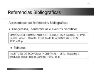 303
Referências BibliográficasReferências Bibliográficas
Apresentação de Referências Bibliográficas
! Congressos, conferências e eventos científicos
SIMPÓSIO DE COMPUTADORES TOLERANTES A FALHAS, 6, 1995,
Canela. Anais... Canela: Instituto de Informática da UFRGS,
1995,481 p.
! Folhetos
INSTITUTO DE ECONOMIA INDUSTRIAL – UFRJ. Trabalho e
produção social. Rio de Janeiro, 1995. 46 p.
 
