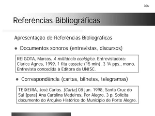 306
Referências BibliográficasReferências Bibliográficas
Apresentação de Referências Bibliográficas
! Documentos sonoros (entrevistas, discursos)
REIGOTA, Marcos. A militância ecológica. Entrevistadora:
Clarice Agnes, 1999. 1 fita cassete (15 min), 3 ¾ pps., mono.
Entrevista concedida à Editora da UNISC.
! Correspondência (cartas, bilhetes, telegramas)
TEIXEIRA, José Carlos. [Carta] 08 jun. 1998, Santa Cruz do
Sul [para] Ana Carolina Medeiros, Por Alegre. 3 p. Solicita
documento do Arquivo Histórico do Município de Porto Alegre.
 