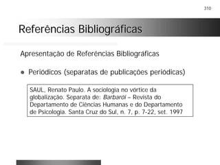 310
Referências BibliográficasReferências Bibliográficas
Apresentação de Referências Bibliográficas
! Periódicos (separatas de publicações periódicas)
SAUL, Renato Paulo. A sociologia no vórtice da
globalização. Separata de: Barbarói – Revista do
Departamento de Ciências Humanas e do Departamento
de Psicologia. Santa Cruz do Sul, n. 7, p. 7-22, set. 1997
 
