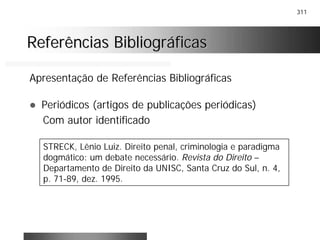 311
Referências BibliográficasReferências Bibliográficas
Apresentação de Referências Bibliográficas
! Periódicos (artigos de publicações periódicas)
Com autor identificado
STRECK, Lênio Luiz. Direito penal, criminologia e paradigma
dogmático: um debate necessário. Revista do Direito –
Departamento de Direito da UNISC, Santa Cruz do Sul, n. 4,
p. 71-89, dez. 1995.
 