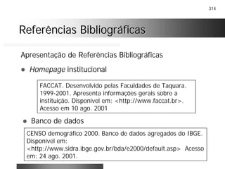 314
Referências BibliográficasReferências Bibliográficas
Apresentação de Referências Bibliográficas
! Homepage institucional
FACCAT. Desenvolvido pelas Faculdades de Taquara.
1999-2001. Apresenta informações gerais sobre a
instituição. Disponível em: <http://www.faccat.br>.
Acesso em 10 ago. 2001
! Banco de dados
CENSO demográfico 2000. Banco de dados agregados do IBGE.
Disponível em:
<http://www.sidra.ibge.gov.br/bda/e2000/default.asp> Acesso
em: 24 ago. 2001.
 