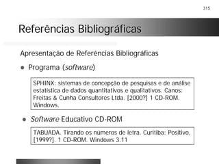 315
Referências BibliográficasReferências Bibliográficas
Apresentação de Referências Bibliográficas
! Programa (software)
SPHINX: sistemas de concepção de pesquisas e de análise
estatística de dados quantitativos e qualitativos. Canos:
Freitas & Cunha Consultores Ltda. [2000?] 1 CD-ROM.
Windows.
! Software Educativo CD-ROM
TABUADA. Tirando os números de letra. Curitiba: Positivo,
[1999?]. 1 CD-ROM. Windows 3.11
 