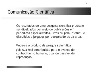 318
Comunicação CientíficaComunicação Científica
Os resultados de uma pesquisa científica precisam
ser divulgados por meio de publicações em
periódicos especializados, livros ou pela Internet, e
discutidos e julgados por pesquisadores da área.
Mede-se o produto da pesquisa científica
pela sua real contribuição para o avanço do
conhecimento humano, quando passível de
reprodução.
 