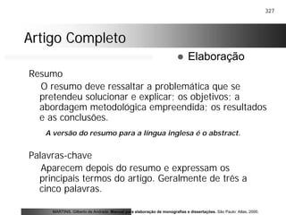 327
Artigo CompletoArtigo Completo
Resumo
O resumo deve ressaltar a problemática que se
pretendeu solucionar e explicar; os objetivos; a
abordagem metodológica empreendida; os resultados
e as conclusões.
Palavras-chave
Aparecem depois do resumo e expressam os
principais termos do artigo. Geralmente de três a
cinco palavras.
MARTINS, Gilberto de Andrade. Manual para elaboração de monografias e dissertações. São Paulo: Atlas, 2000.
! Elaboração
A versão do resumo para a língua inglesa é o abstract.
 