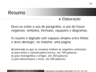 330
ResumoResumo
! Elaboração
Deve-se evitar o uso de parágrafos, o uso de frases
negativas, símbolos, fórmulas, equações e diagramas.
O resumo é digitado com espaços simples entre linhas
e deve abranger, no máximo, uma página.
Recomenda-se que os resumos tenham as seguintes extensões:
a) para notas e comunicações breves, até 100 palavras;
b) para monografias e artigos, até 250 palavras;
c) para dissertações e teses, até 500 palavras.
MARTINS, Gilberto de Andrade. Manual para elaboração de monografias e dissertações. São Paulo: Atlas, 2000.
 