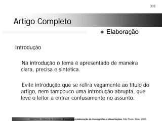 333
Artigo CompletoArtigo Completo
Introdução
Na introdução o tema é apresentado de maneira
clara, precisa e sintética.
Evite introdução que se refira vagamente ao título do
artigo, nem tampouco uma introdução abrupta, que
leve o leitor a entrar confusamente no assunto.
MARTINS, Gilberto de Andrade. Manual para elaboração de monografias e dissertações. São Paulo: Atlas, 2000.
! Elaboração
 