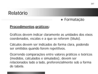 347
RelatórioRelatório
! Formatação
Procedimentos práticos:
Gráficos devem indicar claramente as unidades dos eixos
coordenados, escalas e a que se referem (título).
Cálculos devem ser indicados de forma clara, podendo
ser omitidos quando forem repetitivos.
Ocorrendo comparações entre valores práticos e teóricos
(medidos, calculados e simulados), devem ser
relacionados lado a lado, preferencialmente sob a forma
de tabela.
 
