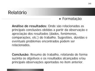 348
RelatórioRelatório
! Formatação
Análise de resultados: Onde são relacionadas as
principais conclusões obtidas a partir da observação e
apreciação dos resultados (dados, fenômenos,
comparações, etc.) do trabalho. Sugestões, dúvidas e
eventuais problemas encontrados podem ser
relacionados.
Conclusão: Resumo do trabalho, relatando de forma
sucinta os objetivos e os resultados alcançados e/ou
principais observações apontadas no item anterior.
 