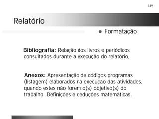 349
RelatórioRelatório
! Formatação
Bibliografia: Relação dos livros e periódicos
consultados durante a execução do relatório,
Anexos: Apresentação de códigos programas
(listagem) elaborados na execução das atividades,
quando estes não forem o(s) objetivo(s) do
trabalho. Definições e deduções matemáticas.
 