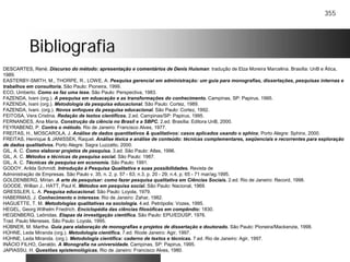 355
BibliografiaBibliografia
DESCARTES, René. Discurso do método: apresentação e comentários de Denis Huisman: tradução de Elza Moreira Marcelina. Brasília: UnB e Ática,
1989.
EASTERBY-SMITH, M., THORPE, R., LOWE, A. Pesquisa gerencial em administração: um guia para monografias, dissertações, pesquisas internas e
trabalhos em consultoria. São Paulo: Pioneira, 1999.
ECO, Umberto. Como se faz uma tese. São Paulo: Perspectiva, 1983.
FAZENDA, Ivani (org.). A pesquisa em eduacação e as transformações do conhecimento. Campinas, SP: Papirus, 1995.
FAZENDA, Ivani (org.). Metodologia da pesquisa educacional. São Paulo: Cortez, 1989.
FAZENDA, Ivani. (org.). Novos enfoques da pesquisa educacional. São Paulo: Cortez, 1992.
FEITOSA, Vera Cristina. Redação de textos científicos. 2.ed. Campinas/SP: Papirus, 1995.
FERNANDES, Ana Maria. Construção da ciência no Brasil e a SBPC. 2.ed. Brasília: Editora UnB, 2000.
FEYRABEND, P. Contra o método. Rio de Janeiro: Francisco Alves, 1977.
FREITAS, H., MOSCAROLA, J. Análise de dados quantitativos & qualitativos: casos aplicados usando o sphinx. Porto Alegre: Sphinx, 2000.
FREITAS, Henrique & JANISSEK, Raquel. Análise léxica e análise de conteúdo: técnicas complementares, seqüenciais e recorrentes para exploração
de dados qualitativos. Porto Alegre: Sagra Luzzatto, 2000.
GIL, A. C. Como elaborar projetos de pesquisa. 3.ed. São Paulo: Atlas, 1996.
GIL, A. C. Métodos e técnicas da pesquisa social. São Paulo: 1987.
GIL, A. C. Técnicas de pesquisa em economia. São Paulo: 1991.
GODOY, Arilda Schmidt. Introdução à Pesquisa Qualitativa e suas possibilidades. Revista de
Administração de Empresas. São Paulo v. 35, n. 2, p. 57 - 63; n.3, p. 20 - 29; n.4, p. 65 - 71 mar/ag.1995.
GOLDENBERG, Mirian. A arte de pesquisar: como fazer pesquisa qualitativa em Ciências Sociais. 2.ed. Rio de Janeiro: Record, 1998.
GOODE, Willian J., HATT, Paul K. Métodos em pesquisa social. São Paulo: Nacional, 1969.
GRESSLER, L. A. Pesquisa educacional. São Paulo: Loyola, 1979.
HABERMAS, J. Conhecimento e interesse. Rio de Janeiro: Zahar, 1982.
HAGUETTE, T. M. Metodologias qualitativas na sociologia. 4.ed. Petrópolis: Vozes, 1995.
HEGEL, Georg Wilhelm Friedrich. Enciclopédia das ciências filosóficas em compêndio: 1830.
HEGENBERG, Leônidas. Etapas da investigação científica. São Paulo: EPU/EDUSP, 1976.
Trad. Paulo Meneses. São Paulo: Loyola, 1995.
HÜBNER, M. Martha. Guia para elaboração de monografias e projetos de dissertação e doutorado. São Paulo: Pioneira/Mackenzie, 1998.
HÜHNE, Leda Miranda (org.). Metodologia científica. 7.ed. Riode Janeiro: Agir, 1997.
HÜHNE, Leda Miranda. (org.). Metodologia científica: caderno de textos e técnicas. 7.ed. Rio de Janeiro: Agir, 1997.
INÁCIO FILHO, Geraldo. A Monografia na universidade. Campinas, SP: Papirus, 1995.
JAPIASSU, H. Questões epistemológicas. Rio de Janeiro: Francisco Alves, 1980.
 