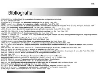 356
BibliografiaBibliografia
KERLINGER, Fred N. Metodologia da pesquisa em ciências sociais: um tratamento conceitual.
São Paulo: EPU/EDUSP, 1980.
KERSCHER, M.A., KERSCHER, S.A. Monografia: como fazer. Rio de Janeiro: Thex, 1998.
KIDDER, Louise H. (org.). Métodos de pesquisa nas relações sociais. São Paulo: EPU, 1987.
KÖCHE, José Carlos. Fundamentos de metodologia científica: teoria da ciência e prática da pesquisa. 14.ed. rev. ampl. Petrópolis, RJ: Vozes, 1997.
KUHN, T.S. A estrutura das revoluções científicas. 5.ed. São Paulo: Perspectiva, 1997.
LABES, Emerson Moisés. Questionário: do planejamento à aplicação na pesquisa. Chapecó/SC: Grifos, 1998.
LAKATOS, E.M., MARCONI, M. de A. Fundamentos de metodologia científica. 3.ed. São Paulo: Atlas, 1991.
LAKATOS, E.M.,MARCONI, M. de A. Metodologia científica. São Paulo: Atlas, 1986.
LEFÈVRE, F., LEFÈVRE, A M. C., TEIXEIRA, J.J.V. (Orgs). O discurso do sujeito coletivo: uma nova abordagem metodológica em pesquisa qualitativa.
Caxias do Sul: EDUSC, 2000.
LEGRAND, Gerard. Dicionário de filosofia. Rio de Janeiro: Edições 70, 1991.
LEITE, Eduardo de Oliveira. A monografia jurídica. Porto Alegre: Fabris, 1985.
LUCKESI, Cipriano e outros. Fazer universidade: uma proposta metodológica. São Paulo: Cortez, 1984.
LÜDKE, Menga & ANDRÉ, Marli E. D. Pesquisa em educação: abordagens qualitativas. São Paulo: EPU, 1986.
MACEDO, Neusa Dias de. Iniciação à pesquisa bibliográfica: guia do estudante para a fundamentação do trabalho de pesquisa. 2.ed. São Paulo:
Loyola, 1994.
MARCANTONIO, A.T., SANTOS, M.M., LEHFELD, N.A.S. Elaboração e divulgação do trabalho científico. São Paulo: Atlas, 1993.
MARCONI, Marina de A. & LAKATOS, Eva. M. Técnicas de pesquisa. São Paulo: Atlas, 1985.
MARTINS, Gilberto de Andrade & LINTZ, Alexandre. Guia para elaboração de monografia e trabalhos de conclusão de curso. São Paulo: Atlas, 2000.
MARTINS, Gilberto de Andrade. Manual para elaboração de monografias e dissertações. 2.ed.
São Paulo: Atlas, 2000.
MARTINS, Gilberto de Andrade. Metodologias Convencionais e Não-convencionais e a Pesquisa
em Administração. Caderno de Pesquisas em Administração - PPGA/FEA/USP, n. 1, p. 2 - 6, janeiro 1995.
MARTINS, Gilberto de Andrade. Pesquisa sobre Administração: Abordagens Metodológicas.
Revista de Administração/USP, São Paulo, v 32. n. 3, p. 5 - 12, julho/setembro 1997.
MARTINS, Joel. Subsídio para redação de dissertação de mestrado e tese de doutorado. 3.ed. São Paulo: Moraes, 1991.
MATTAR, Fauze Najib. Pesquisa de marketing. São Paulo: Atlas, 1996. 2v.
MEDEIROS, João B. Redação científica: a prática de fichamentos, resumos, resenhas. São Paulo: Atlas, 1991.
MINAYO, M. C. de S.(org.). Pesquisa social: teoria, método e criatividade. 17.ed. Petrópolis: Vozes, 2000.
MORIN, Edgar. Ciência com consciência. Rio de Janeiro: Bertrand Brasil, 1996.
 
