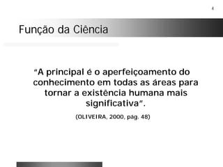 4
Função da CiênciaFunção da Ciência
“A principal é o aperfeiçoamento do
conhecimento em todas as áreas para
tornar a existência humana mais
significativa”.
(OLIVEIRA, 2000, pág. 48)
 