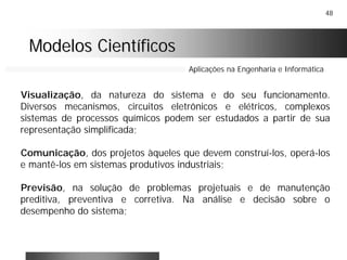 48
Modelos CientíficosModelos Científicos
Aplicações na Engenharia e Informática
Visualização, da natureza do sistema e do seu funcionamento.
Diversos mecanismos, circuitos eletrônicos e elétricos, complexos
sistemas de processos químicos podem ser estudados a partir de sua
representação simplificada;
Comunicação, dos projetos àqueles que devem construí-los, operá-los
e mantê-los em sistemas produtivos industriais;
Previsão, na solução de problemas projetuais e de manutenção
preditiva, preventiva e corretiva. Na análise e decisão sobre o
desempenho do sistema;
 