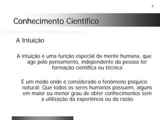 6
Conhecimento CientíficoConhecimento Científico
A Intuição
A intuição é uma função especial da mente humana, que
age pelo pensamento, independente da pessoa ter
formação científica ou técnica
É um modo onde é considerado o fenômeno psíquico
natural: Que todos os seres humanos possuem, alguns
em maior ou menor grau de obter conhecimentos sem
a utilização da experiência ou da razão
 