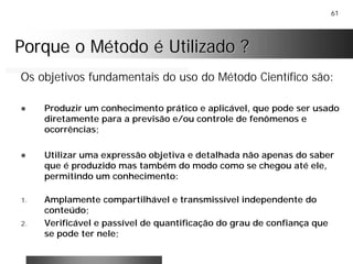 61
Porque o Método é Utilizado ?Porque o Método é Utilizado ?
Os objetivos fundamentais do uso do Método Científico são:
! Produzir um conhecimento prático e aplicável, que pode ser usado
diretamente para a previsão e/ou controle de fenômenos e
ocorrências;
! Utilizar uma expressão objetiva e detalhada não apenas do saber
que é produzido mas também do modo como se chegou até ele,
permitindo um conhecimento:
1. Amplamente compartilhável e transmissível independente do
conteúdo;
2. Verificável e passível de quantificação do grau de confiança que
se pode ter nele;
 