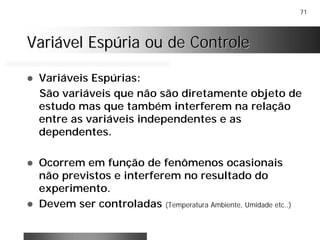 71
Variável Espúria ou de ControleVariável Espúria ou de Controle
! Variáveis Espúrias:
São variáveis que não são diretamente objeto de
estudo mas que também interferem na relação
entre as variáveis independentes e as
dependentes.
! Ocorrem em função de fenômenos ocasionais
não previstos e interferem no resultado do
experimento.
! Devem ser controladas (Temperatura Ambiente, Umidade etc..)
 