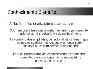 8
Conhecimento CientíficoConhecimento Científico
A Razão – Racionalização (Descartes séc. XVII)
Doutrina que afirma que a razão humana, o pensamento
racionalista, é a única fonte do conhecimento.
Ao contrário dos empiristas, os racionalistas afirmam que
os nossos sentidos nos enganam e nunca podem
conduzir a um conhecimento verdadeiro.
Para os racionalistas um conhecimento é verdadeiro
somente quando é logicamente necessário e
universalmente aceito.
 