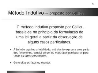 80
Método IndutivoMétodo Indutivo –– proposto por Galileuproposto por Galileu
O método indutivo proposto por Galileu,
baseia-se no princípio da formulação de
uma lei geral a partir da observação de
alguns casos particulares.
! A Lei não exprime a totalidade, entretanto expressa uma parte
dos fenômenos, conclui de um ou mais fatos particulares para
todos os fatos semelhantes.
! Generaliza os fatos ou eventos
 