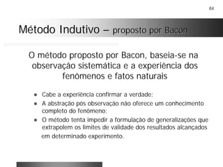 84
Método IndutivoMétodo Indutivo –– proposto por Baconproposto por Bacon
O método proposto por Bacon, baseia-se na
observação sistemática e a experiência dos
fenômenos e fatos naturais
! Cabe a experiência confirmar a verdade;
! A abstração pós observação não oferece um conhecimento
completo do fenômeno;
! O método tenta impedir a formulação de generalizações que
extrapolem os limites de validade dos resultados alcançados
em determinado experimento.
 
