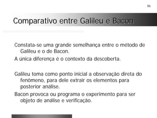 86
Comparativo entre Galileu e BaconComparativo entre Galileu e Bacon
Constata-se uma grande semelhança entre o método de
Galileu e o de Bacon.
A única diferença é o contexto da descoberta.
Galileu toma como ponto inicial a observação direta do
fenômeno, para dele extrair os elementos para
posterior análise.
Bacon provoca ou programa o experimento para ser
objeto de análise e verificação.
 