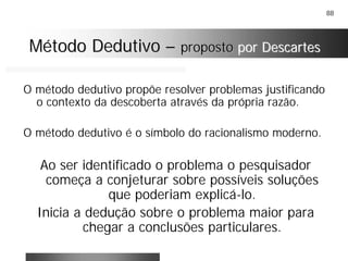 88
Método DedutivoMétodo Dedutivo –– propostoproposto por Descartespor Descartes
O método dedutivo propõe resolver problemas justificando
o contexto da descoberta através da própria razão.
O método dedutivo é o símbolo do racionalismo moderno.
Ao ser identificado o problema o pesquisador
começa a conjeturar sobre possíveis soluções
que poderiam explicá-lo.
Inicia a dedução sobre o problema maior para
chegar a conclusões particulares.
 