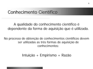 9
Conhecimento CientíficoConhecimento Científico
A qualidade do conhecimento científico é
dependente da forma de aquisição que é utilizada.
No processo de obtenção de conhecimentos científicos devem
ser utilizadas as três formas de aquisição de
conhecimentos:
Intuição + Empirismo + Razão
 