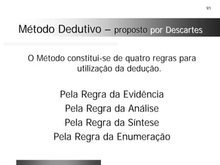 91
O Método constitui-se de quatro regras para
utilização da dedução.
Pela Regra da Evidência
Pela Regra da Análise
Pela Regra da Síntese
Pela Regra da Enumeração
Método DedutivoMétodo Dedutivo –– propostoproposto por Descartespor Descartes
 