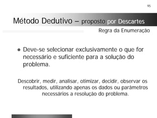 95
! Deve-se selecionar exclusivamente o que for
necessário e suficiente para a solução do
problema.
Descobrir, medir, analisar, otimizar, decidir, observar os
resultados, utilizando apenas os dados ou parâmetros
necessários a resolução do problema.
Regra da Enumeração
Método DedutivoMétodo Dedutivo –– propostoproposto por Descartespor Descartes
 