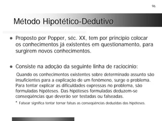 96
! Proposto por Popper, séc. XX, tem por princípio colocar
os conhecimentos já existentes em questionamento, para
surgirem novos conhecimentos.
! Consiste na adoção da seguinte linha de raciocínio:
Quando os conhecimentos existentes sobre determinado assunto são
insuficientes para a explicação de um fenômeno, surge o problema.
Para tentar explicar as dificuldades expressas no problema, são
formuladas hipóteses. Das hipóteses formuladas deduzem-se
conseqüências que deverão ser testadas ou falseadas.
* Falsear significa tentar tornar falsas as conseqüências deduzidas das hipóteses.
Método HipotéticoMétodo Hipotético--DedutivoDedutivo
 