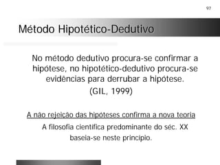 97
Método HipotéticoMétodo Hipotético--DedutivoDedutivo
No método dedutivo procura-se confirmar a
hipótese, no hipotético-dedutivo procura-se
evidências para derrubar a hipótese.
(GIL, 1999)
A não rejeição das hipóteses confirma a nova teoria
A filosofia científica predominante do séc. XX
baseia-se neste princípio.
 