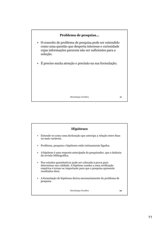 11
Metodologia Científica 21
Problema de pesquisa...
• O conceito de problema de pesquisa pode ser entendido
como uma questão que desperta interesse e curiosidade
cujas informações parecem não ser suficientes para a
solução.
• É preciso muita atenção e precisão na sua formulação.
Metodologia Científica 22
Hipóteses
• Entende-se como uma declaração que antecipa a relação entre duas
ou mais variáveis.
• Problema, pesquisa e hipóteses estão intimamente ligados.
• A hipótese é uma resposta antecipada do pesquisador, que a deduziu
da revisão bibliográfica.
• Nos estudos quantitativos pode ser colocada à prova para
determinar sua validade. A hipótese conduz a uma verificação
empírica e tornar-se importante para que a pesquisa apresente
resultados úteis.
• A formulação de hipóteses deriva necessariamente do problema de
pesquisa.
 