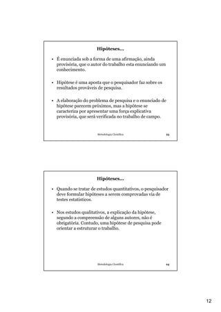 12
Metodologia Científica 23
Hipóteses...
• É enunciada sob a forma de uma afirmação, ainda
provisória, que o autor do trabalho esta enunciando um
conhecimento.
• Hipótese é uma aposta que o pesquisador faz sobre os
resultados prováveis de pesquisa.
• A elaboração do problema de pesquisa e o enunciado de
hipótese parecem próximos, mas a hipótese se
caracteriza por apresentar uma força explicativa
provisória, que será verificada no trabalho de campo.
Metodologia Científica 24
Hipóteses...
• Quando se tratar de estudos quantitativos, o pesquisador
deve formular hipóteses a serem comprovadas via de
testes estatísticos.
• Nos estudos qualitativos, a explicação da hipótese,
segundo a compreensão de alguns autores, não é
obrigatória. Contudo, uma hipótese de pesquisa pode
orientar a estruturar o trabalho.
 