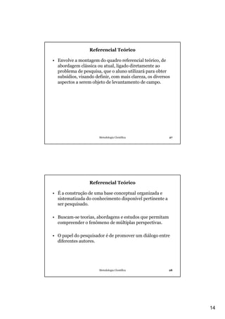 14
Metodologia Científica 27
Referencial Teórico
• Envolve a montagem do quadro referencial teórico, de
abordagem clássica ou atual, ligado diretamente ao
problema de pesquisa, que o aluno utilizará para obter
subsídios, visando definir, com mais clareza, os diversos
aspectos a serem objeto de levantamento de campo.
Metodologia Científica 28
Referencial Teórico
• É a construção de uma base conceptual organizada e
sistematizada do conhecimento disponível pertinente a
ser pesquisado.
• Buscam-se teorias, abordagens e estudos que permitam
compreender o fenômeno de múltiplas perspectivas.
• O papel do pesquisador é de promover um diálogo entre
diferentes autores.
 