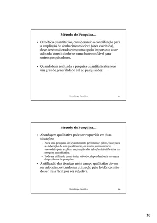 16
Metodologia Científica 31
Método de Pesquisa...
• O método quantitativo, considerando a contribuição para
a ampliação do conhecimento sobre (área escolhida),
deve ser considerado como uma opção importante a ser
adotada, constituindo-se numa base confiável para
outros pesquisadores.
• Quando bem realizada a pesquisa quantitativa fornece
um grau de generalidade útil ao pesquisador.
Metodologia Científica 32
Método de Pesquisa...
• Abordagem qualitativa pode ser requerida em duas
situações:
– Para uma pesquisa de levantamento preliminar-piloto, base para
a elaboração de um questionário, ou ainda, como suporte
necessário para explicar os porquês das relações identificadas na
pesquisa quantitativa.
– Pode ser utilizado como único método, dependendo da natureza
do problema de pesquisa.
• A utilização das técnicas neste campo qualitativo devem
ser adotadas, evitando sua utilização pelo folclórico mito
de ser mais fácil, por ser subjetiva.
 
