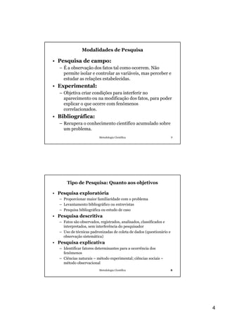 4
Metodologia Científica 7
Modalidades de Pesquisa
• Pesquisa de campo:
– É a observação dos fatos tal como ocorrem. Não
permite isolar e controlar as variáveis, mas perceber e
estudar as relações estabelecidas.
• Experimental:
– Objetiva criar condições para interferir no
aparecimento ou na modificação dos fatos, para poder
explicar o que ocorre com fenômenos
correlacionados.
• Bibliográfica:
– Recupera o conhecimento científico acumulado sobre
um problema.
Metodologia Científica 8
Tipo de Pesquisa: Quanto aos objetivos
• Pesquisa exploratória
– Proporcionar maior familiaridade com o problema
– Levantamento bibliográfico ou entrevistas
– Pesquisa bibliográfica ou estudo de caso
• Pesquisa descritiva
– Fatos são observados, registrados, analisados, classificados e
interpretados, sem interferência do pesquisador
– Uso de técnicas padronizadas de coleta de dados (questionário e
observação sistemática)
• Pesquisa explicativa
– Identificar fatores determinantes para a ocorrência dos
fenômenos
– Ciências naturais – método experimental; ciências sociais –
método observacional
 