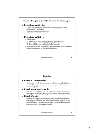 5
Metodologia Científica 9
Tipo de Pesquisa: Quanto à forma de abordagem
• Pesquisa quantitativa
– Traduz em números as opiniões e informações para serem
classificadas e analisadas
– Utilizam-se técnicas estatísticas
• Pesquisa qualitativa
– É descritiva
– As informações obtidas não podem ser quantificáveis
– Os dados obtidos são analisados indutivamente
– A interpretação dos fenômenos e a atribuição de significados são
básicas no processo de pesquisa qualitativa
Metodologia Científica 10
Estudos
• Estudos Transversais:
– Descrevem os indivíduos de uma população com relação às suas
características pessoais e suas historias de exposição a fatores
causais suspeitos.
• Estudos de Caso Controle:
– Seleciona-se um grupo que tem uma característica de interesse e
se compara com outro grupo que não possui essa característica.
• Estudo Coorte:
– Recruta-se um grande numero de indivíduos e os dividem em
dois grupos, conforme eles tenham ou não sido exposto ao fato
casual suspeito. Depois de um período, conta-se os indivíduos
que adquiriram a doença em estudo.
 