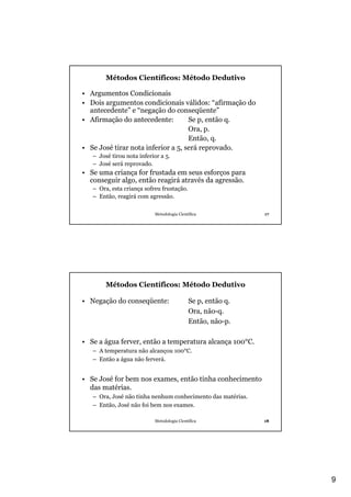 9
Metodologia Científica 17
Métodos Científicos: Método Dedutivo
• Argumentos Condicionais
• Dois argumentos condicionais válidos: “afirmação do
antecedente” e “negação do conseqüente”
• Afirmação do antecedente: Se p, então q.
Ora, p.
Então, q.
• Se José tirar nota inferior a 5, será reprovado.
– José tirou nota inferior a 5.
– José será reprovado.
• Se uma criança for frustada em seus esforços para
conseguir algo, então reagirá através da agressão.
– Ora, esta criança sofreu frustação.
– Então, reagirá com agressão.
Metodologia Científica 18
Métodos Científicos: Método Dedutivo
• Negação do conseqüente: Se p, então q.
Ora, não-q.
Então, não-p.
• Se a água ferver, então a temperatura alcança 100°C.
– A temperatura não alcançou 100°C.
– Então a água não ferverá.
• Se José for bem nos exames, então tinha conhecimento
das matérias.
– Ora, José não tinha nenhum conhecimento das matérias.
– Então, José não foi bem nos exames.
 