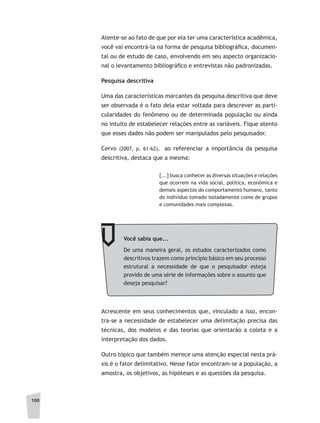 100
Atente-se ao fato de que por ela ter uma característica acadêmica,
você vai encontrá-la na forma de pesquisa bibliográfica, documen-
tal ou de estudo de caso, envolvendo em seu aspecto organizacio-
nal o levantamento bibliográfico e entrevistas não padronizadas.
Pesquisa descritiva
Uma das características marcantes da pesquisa descritiva que deve
ser observada é o fato dela estar voltada para descrever as parti-
cularidades do fenômeno ou de determinada população ou ainda
no intuito de estabelecer relações entre as variáveis. Fique atento
que esses dados não podem ser manipulados pelo pesquisador.
Cervo (2007, p. 61-62), ao referenciar a importância da pesquisa
descritiva, destaca que a mesma:
[...] busca conhecer as diversas situações e relações
que ocorrem na vida social, política, econômica e
demais aspectos do comportamento humano, tanto
do indivíduo tomado isoladamente como de grupos
e comunidades mais complexas.
Você sabia que...
De uma maneira geral, os estudos caracterizados como
descritivos trazem como princípio básico em seu processo
estrutural a necessidade de que o pesquisador esteja
provido de uma série de informações sobre o assunto que
deseja pesquisar?
Acrescente em seus conhecimentos que, vinculado a isso, encon-
tra-se a necessidade de estabelecer uma delimitação precisa das
técnicas, dos modelos e das teorias que orientarão a coleta e a
interpretação dos dados.
Outro tópico que também merece uma atenção especial nesta prá-
xis é o fator delimitativo. Nesse fator encontram-se a população, a
amostra, os objetivos, as hipóteses e as questões da pesquisa.
 