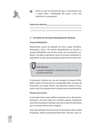 102
Atento ao que foi mostrado até aqui e relacionando com
o estudo sobre a flexibilidade dos alunos, como você
classificaria a sua pesquisa?
Quanto aos objetivos__________________________________
__________________________________________________
__________________________________________________
4ª - DO PONTO DE VISTA DOS PROCEDIMENTOS TÉCNICOS
Pesquisa	Bibliográfi	ca
Desenvolvida a partir da utilização de livros, artigos científicos,
dissertações, teses e de material disponibilizado na internet, a
pesquisa bibliográfica traz em seu escopo uma característica sui-
generis. Ela pode se apresentar como um processo totalmente in-
dependente ou fazer parte da pesquisa experimental ou descritiva.
1
Você	sabia	que...
A pesquisa bibliográfica é indispensável quando se trata
de estudos históricos?
É interessante entender que uma das vantagens da pesquisa biblio-
gráfica reside no fato de permitir ao pesquisador obter uma gama de
informações com grande eficácia. Isso oportuniza conhecer teorica-
mente o que já foi produzido sobre o assunto que se pretende abordar.
Pesquisa Documental
As principais fontes nesse modelo de pesquisa são os documentos.
Entretanto, você deve saber que o primeiro aspecto fundamental
nesse tipo de pesquisa é distinguir quais são os tipos de documentos
que se encaixam dentro desta categoria.
Você pode distinguir diversas formas de documentos nesse modelo
de pesquisa, desde as publicações oficiais (leis, decretos, atas), ar-
 