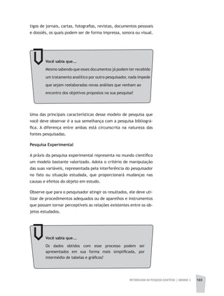 METODOLOGIA DA PESQUISA CIENTÍFICA | unidade 3 103
tigos de jornais, cartas, fotografias, revistas, documentos pessoais
e dossiês, os quais podem ser de forma impressa, sonora ou visual.
Você sabia que...
Mesmo sabendo que esses documentos já podem ter recebido
um tratamento analítico por outro pesquisador, nada impede
que sejam reelaboradas novas análises que venham ao
encontro dos objetivos propostos na sua pesquisa?
Uma das principais características desse modelo de pesquisa que
você deve observar é a sua semelhança com a pesquisa bibliográ-
fica. A diferença entre ambas está circunscrita na natureza das
fontes pesquisadas.
Pesquisa Experimental
A práxis da pesquisa experimental representa no mundo científico
um modelo bastante valorizado. Adota o critério de manipulação
das suas variáveis, representada pela interferência do pesquisador
no fato ou situação estudada, que proporcionará mudanças nas
causas e efeitos do objeto em estudo.
Observe que para o pesquisador atingir os resultados, ele deve uti-
lizar de procedimentos adequados ou de aparelhos e instrumentos
que possam tornar perceptíveis as relações existentes entre os ob-
jetos estudados.
Você sabia que...
Os dados obtidos com esse processo podem ser
apresentados em sua forma mais simplificada, por
intermédio de tabelas e gráficos?
 