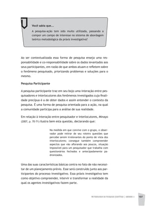 METODOLOGIA DA PESQUISA CIENTÍFICA | unidade 3 107
Ao ser contextualizada essa forma de pesquisa enseja uma res-
ponsabilidade e co-responsabilidade sobre os dados levantados aos
seus participantes, em razão de que ambos atuam e refletem sobre
o fenômeno pesquisado, priorizando problemas e soluções para o
mesmo.
Pesquisa Participante
A pesquisa participante traz em seu bojo uma interação entre pes-
quisadores e interlocutores dos fenômenos investigados cuja finali-
dade precípua é a de obter dados e assim entender o contexto da
pesquisa. É uma forma de pesquisa orientada para a ação, na qual
a comunidade participa para a análise de sua realidade.
Em relação à interação entre pesquisador e interlocutores, Minayo
(2007, p. 70-71) ilustra bem esta questão, declarando que:
Na medida em que convive com o grupo, o obser-
vador pode retirar de seu roteiro questões que
percebe serem irrelevantes do ponto de vista dos
interlocutores; consegue também compreender
aspectos que vão aflorando aos poucos, situação
impossível para um pesquisador que trabalha com
questionários fechados e antecipadamente pa-
dronizados.
Uma das suas características básicas centra no fato de não necessi-
tar de um planejamento prévio. Esse será construído junto aos par-
ticipantes do processo investigativo. Essa práxis investigativa tem
como objetivo compreender, intervir e transformar a realidade da
qual os agentes investigativos fazem parte.
Você sabia que...
A pesquisa-ação tem sido muito utilizada, passando a
compor um campo de interesse no sistema de abordagem
teórico metodológica da práxis investigativa?
 
