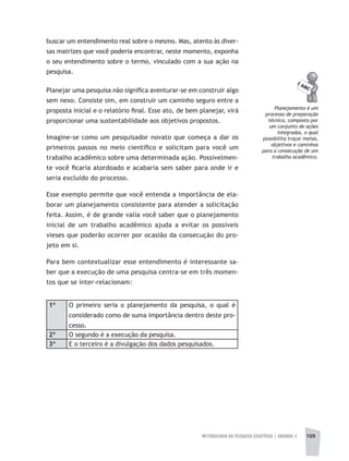 METODOLOGIA DA PESQUISA CIENTÍFICA | UNIDADE 3 109
buscar um entendimento real sobre o mesmo. Mas, atento às diver-
sas matrizes que você poderia encontrar, neste momento, exponha
o seu entendimento sobre o termo, vinculado com a sua ação na
pesquisa.
Planejar uma pesquisa não significa aventurar-se em construir algo
sem nexo. Consiste sim, em construir um caminho seguro entre a
proposta inicial e o relatório final. Esse ato, de bem planejar, virá
proporcionar uma sustentabilidade aos objetivos propostos.
Imagine-se como um pesquisador novato que começa a dar os
primeiros passos no meio científico e solicitam para você um
trabalho acadêmico sobre uma determinada ação. Possivelmen-
te você ficaria atordoado e acabaria sem saber para onde ir e
seria excluído do processo.
Esse exemplo permite que você entenda a importância de ela-
borar um planejamento consistente para atender a solicitação
feita. Assim, é de grande valia você saber que o planejamento
inicial de um trabalho acadêmico ajuda a evitar os possíveis
vieses que poderão ocorrer por ocasião da consecução do pro-
jeto em si.
Para bem contextualizar esse entendimento é interessante sa-
ber que a execução de uma pesquisa centra-se em três momen-
tos que se inter-relacionam:
1ª O primeiro seria o planejamento da pesquisa, o qual é
considerado como de suma importância dentro deste pro-
cesso.
2ª O segundo é a execução da pesquisa.
3ª E o terceiro é a divulgação dos dados pesquisados.
Planejamento é um
processo de preparação
técnica, composto por
um conjunto de ações
integradas, o qual
possibilita traçar metas,
objetivos e caminhos
para a consecução de um
trabalho acadêmico.
 