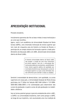 APRESENTAÇÃO INSTITUCIONAL
Prezado estudante,
Inicialmente queremos dar-lhe as boas-vindas à nossa instituição e
ao curso que escolheu.
Agora, você é um acadêmico da Universidade Estadual de Ponta
Grossa (UEPG), uma renomada instituição de ensino superior que
tem mais de cinquenta anos de história no Estado do Paraná, e
participa de um amplo sistema de formação superior criado pelo-
Ministério da Educação (MEC) em 2005, denominado Universidade
Aberta do Brasil (UAB).
O Sistema Universidade Aberta do Brasil (UAB)
não propõe a criação de uma nova instituição
de ensino superior, mas sim, a articulação das
instituições públicas já existentes, possibilitando
levar ensino superior público de qualidade aos
municípios brasileiros que não possuem cursos de
formação superior ou cujos cursos ofertados não
são suficientes para atender a todos os cidadãos.
Sensível à necessidade de democratizar, com qualidade, os cursos
superiores em nosso país, a Universidade Estadual de Ponta Grossa
participou do 2º Edital de Seleção MEC/UAB (Edital nº 01/2006-
SEED/MEC/2006/2007) e foi contemplada para desenvolver dez
cursos de graduação e quatro cursos de pós-graduação na modali-
dade a distância.
Isso se tornou possível graças à parceria estabelecida entre o MEC,
a CAPES e as universidades brasileiras, bem como porque a UEPG,
ao longo de sua trajetória, vem acumulando uma rica tradição de
 