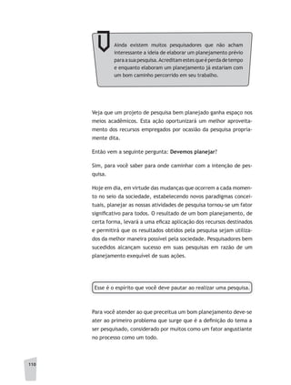 110
Ainda existem muitos pesquisadores que não acham
interessante a ideia de elaborar um planejamento prévio
paraasuapesquisa.Acreditamestesqueéperdadetempo
e enquanto elaboram um planejamento já estariam com
um bom caminho percorrido em seu trabalho.
Veja que um projeto de pesquisa bem planejado ganha espaço nos
meios acadêmicos. Esta ação oportunizará um melhor aproveita-
mento dos recursos empregados por ocasião da pesquisa propria-
mente dita.
Então vem a seguinte pergunta: Devemos planejar?
Sim, para você saber para onde caminhar com a intenção de pes-
quisa.
Hoje em dia, em virtude das mudanças que ocorrem a cada momen-
to no seio da sociedade, estabelecendo novos paradigmas concei-
tuais, planejar as nossas atividades de pesquisa tornou-se um fator
significativo para todos. O resultado de um bom planejamento, de
certa forma, levará a uma eficaz aplicação dos recursos destinados
e permitirá que os resultados obtidos pela pesquisa sejam utiliza-
dos da melhor maneira possível pela sociedade. Pesquisadores bem
sucedidos alcançam sucesso em suas pesquisas em razão de um
planejamento exequível de suas ações.
Esse é o espírito que você deve pautar ao realizar uma pesquisa.
Para você atender ao que preceitua um bom planejamento deve-se
ater ao primeiro problema que surge que é a definição do tema a
ser pesquisado, considerado por muitos como um fator angustiante
no processo como um todo.
 
