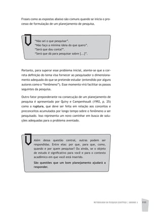 METODOLOGIA DA PESQUISA CIENTÍFICA | unidade 3 111
Frases como as expostas abaixo são comuns quando se inicia o pro-
cesso de formulação de um planejamento de pesquisa.
“Não sei o que pesquisar”.
“Não faço a mínima ideia do que quero”.
“Será que dou conta?”.
“Será que dá para pesquisar sobre [...]”.
Portanto, para superar esse problema inicial, atente-se que a cor-
reta definição do tema visa fornecer ao pesquisador o dimensiona-
mento adequado do que se pretende estudar (entendido por alguns
autores como o “fenômeno”). Esse momento virá facilitar os passos
seguintes da pesquisa.
Outro fator preponderante na consecução de um planejamento de
pesquisa é apresentado por Quivy e Campenhoudt (1992, p. 25)
como a ruptura, que deve ser feita em relação aos conceitos e
preconceitos acumulados por longo tempo sobre o fenômeno a ser
pesquisado. Isso representa um novo caminhar em busca de solu-
ções adequadas para o problema aventado.
Além dessa questão central, outras podem ser
respondidas. Entre elas: por que, para que, como,
quando e por quem pesquisar? Ou ainda, se o objeto
de estudo é significativo para você e para o contexto
acadêmico em que você está inserido.
São questões que um bom planejamento ajudará a
responder.
 