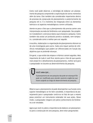 112
Como você pode observar, a estratégia de elaborar um planeja-
mento de pesquisa compreende a explicitação de outros momentos
além do tema. Eles também são considerados importantes dentro
do processo da consecução do planejamento e posteriormente da
pesquisa em si. É o momento da integração entre os elementos
teóricos e os aspectos metodológicos a serem utilizados.
Atente-se para o fato que o planejamento não precisa conter uma
interpretação acurada do fenômeno a ser pesquisado. Seu propósi-
to é estabelecer a estrutura básica que ensejará a pesquisa. Como
também não existe um protocolo pronto e acabado, nem tampou-
co, considerado como o melhor para ser seguido.
A escolha, elaboração e a organização do planejamento alteram-se
de uma investigação para outra. Cada uma requer pontos de refe-
rência metodológica que podem ser diferenciados em função dos
objetivos que se pretende alcançar.
Em geral, o que existe são etapas e critérios a serem seguidos. Mais
importante de tudo é você ficar atento para o fato de que quanto
mais amplo for o detalhamento do planejamento, melhor será para
o pesquisador no tocante ao desenvolvimento da pesquisa.
VOCÊ SABIA QUE...
O planejamento de uma pesquisa não pode ser estanque? Ele
pode ser modificado para atender possíveis exigências que
forem surgindo ao longo do desenvolvimento da pesquisa.
Observe que o planejamento só pode desempenhar sua função como
suporte metodológico se for bem concebido. A importância do pla-
nejamento para o pesquisador centra-se no fato de que o mesmo
possa constituir um instrumento ordenador de suas ações. Desse
modo, o pesquisador chegará com pleno conhecimento do fenôme-
no a ser estudado.
Agora que você viu sobre a importância de elaborar um planejamen-
to para a consecução de uma pesquisa, deve estar perguntando:
 
