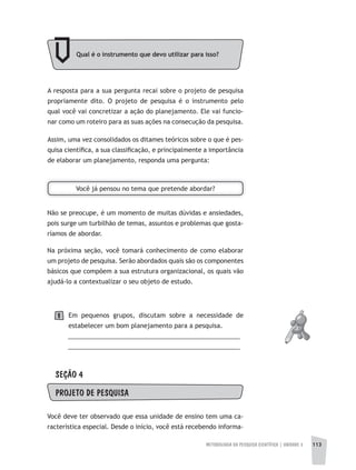 METODOLOGIA DA PESQUISA CIENTÍFICA | UNIDADE 3 113
A resposta para a sua pergunta recai sobre o projeto de pesquisa
propriamente dito. O projeto de pesquisa é o instrumento pelo
qual você vai concretizar a ação do planejamento. Ele vai funcio-
nar como um roteiro para as suas ações na consecução da pesquisa.
Assim, uma vez consolidados os ditames teóricos sobre o que é pes-
quisa científica, a sua classificação, e principalmente a importância
de elaborar um planejamento, responda uma pergunta:
Qual é o instrumento que devo utilizar para isso?
Você já pensou no tema que pretende abordar?
Não se preocupe, é um momento de muitas dúvidas e ansiedades,
pois surge um turbilhão de temas, assuntos e problemas que gosta-
ríamos de abordar.
Na próxima seção, você tomará conhecimento de como elaborar
um projeto de pesquisa. Serão abordados quais são os componentes
básicos que compõem a sua estrutura organizacional, os quais vão
ajudá-lo a contextualizar o seu objeto de estudo.
Em pequenos grupos, discutam sobre a necessidade de
estabelecer um bom planejamento para a pesquisa.
__________________________________________________
__________________________________________________
SEÇÃO 4
PROJETO DE PESQUISA
Você deve ter observado que essa unidade de ensino tem uma ca-
racterística especial. Desde o início, você está recebendo informa-
1
 